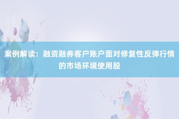 案例解读：融资融券客户账户面对修复性反弹行情的市场环境使用股