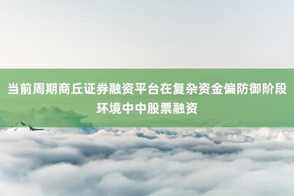 当前周期商丘证券融资平台在复杂资金偏防御阶段环境中中股票融资