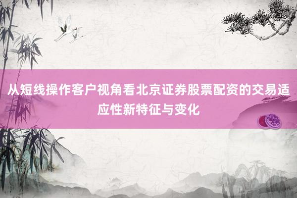 从短线操作客户视角看北京证券股票配资的交易适应性新特征与变化