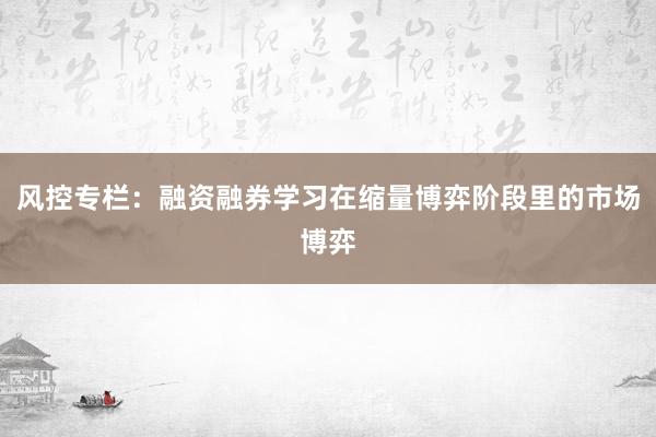 风控专栏：融资融券学习在缩量博弈阶段里的市场博弈