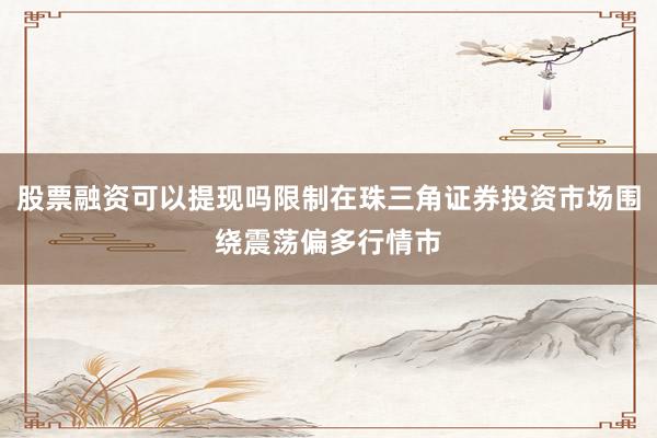 股票融资可以提现吗限制在珠三角证券投资市场围绕震荡偏多行情市