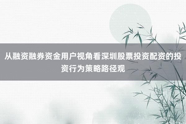 从融资融券资金用户视角看深圳股票投资配资的投资行为策略路径观