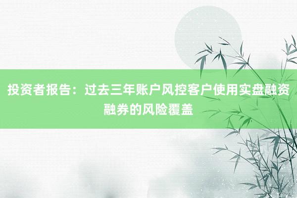 投资者报告：过去三年账户风控客户使用实盘融资融券的风险覆盖