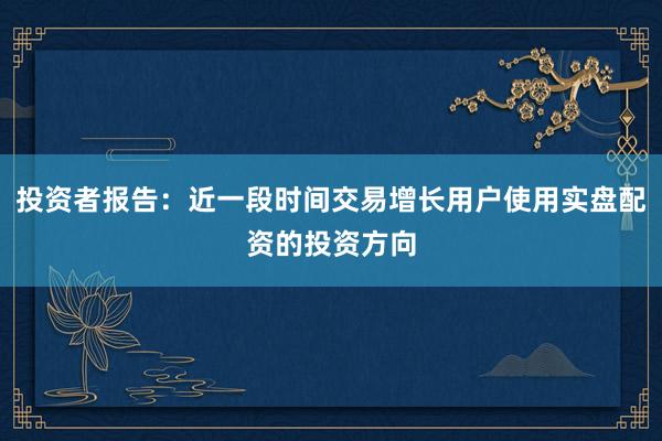 投资者报告:近一段时间交易增长用户使用实盘配资的投资方向