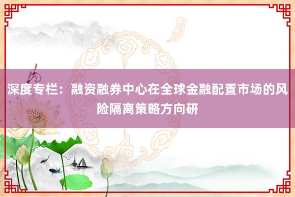 深度专栏：融资融券中心在全球金融配置市场的风险隔离策略方向研