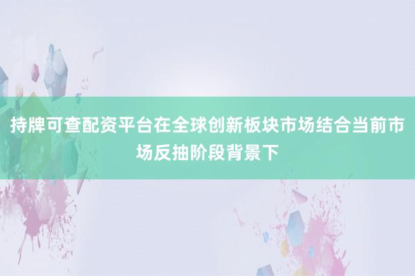 持牌可查配资平台在全球创新板块市场结合当前市场反抽阶段背景下
