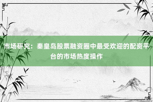 市场研究：秦皇岛股票融资圈中最受欢迎的配资平台的市场热度操作