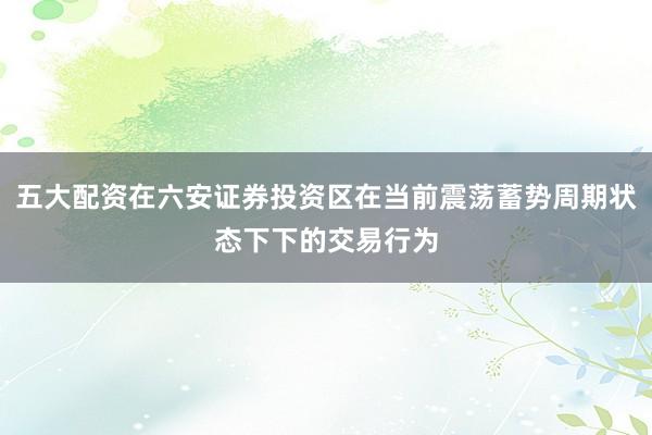 五大配资在六安证券投资区在当前震荡蓄势周期状态下下的交易行为