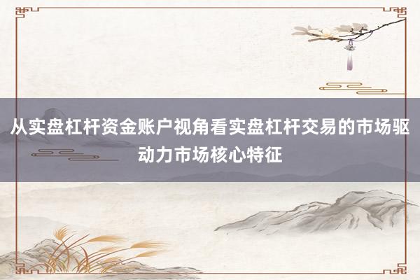 从实盘杠杆资金账户视角看实盘杠杆交易的市场驱动力市场核心特征