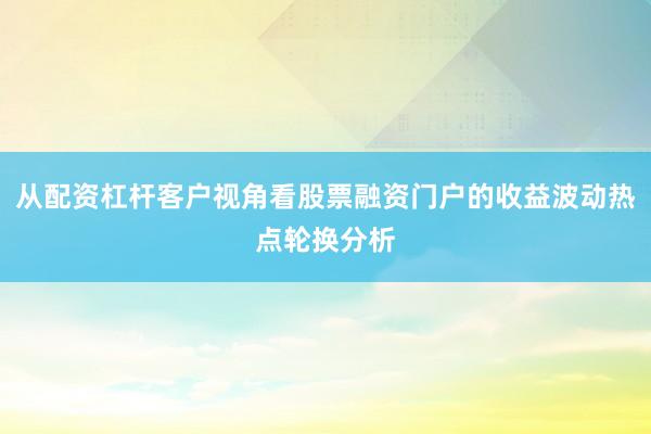 从配资杠杆客户视角看股票融资门户的收益波动热点轮换分析