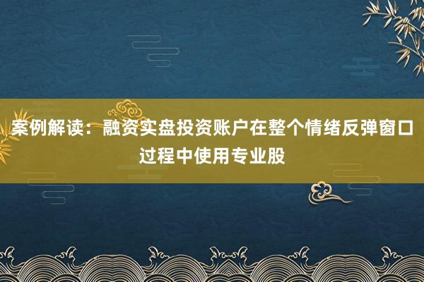 案例解读：融资实盘投资账户在整个情绪反弹窗口过程中使用专业股