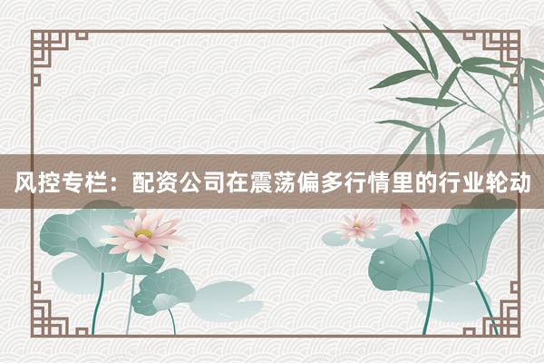 风控专栏：配资公司在震荡偏多行情里的行业轮动