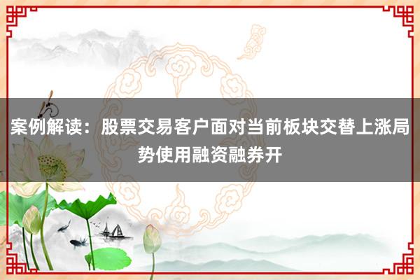 案例解读：股票交易客户面对当前板块交替上涨局势使用融资融券开