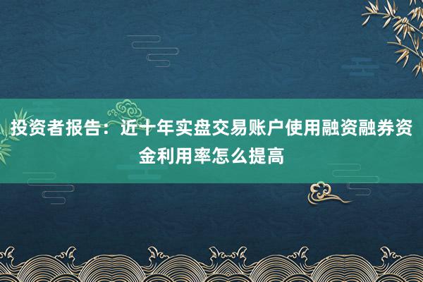 投资者报告:近十年实盘交易账户使用融资融券资金利用率怎么提高