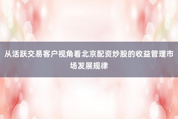 从活跃交易客户视角看北京配资炒股的收益管理市场发展规律