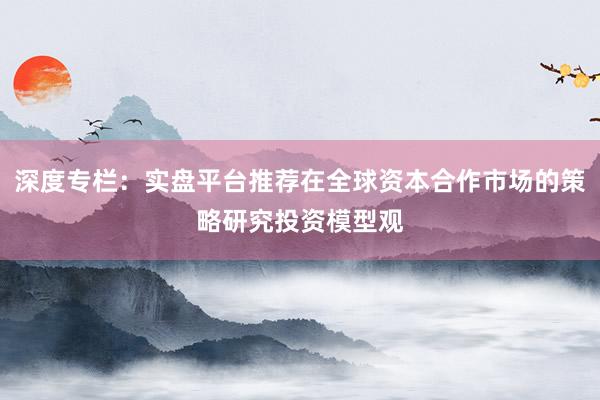 深度专栏：实盘平台推荐在全球资本合作市场的策略研究投资模型观