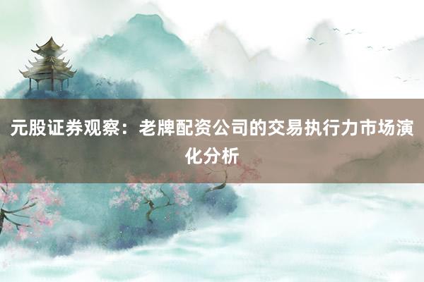 元股证券观察：老牌配资公司的交易执行力市场演化分析
