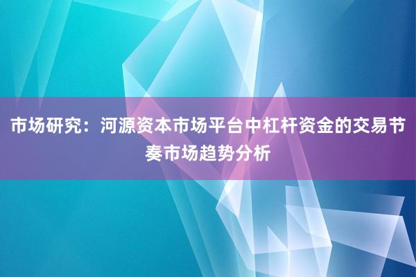 市场研究：河源资本市场平台中杠杆资金的交易节奏市场趋势分析