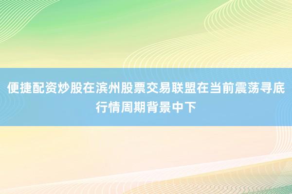便捷配资炒股在滨州股票交易联盟在当前震荡寻底行情周期背景中下