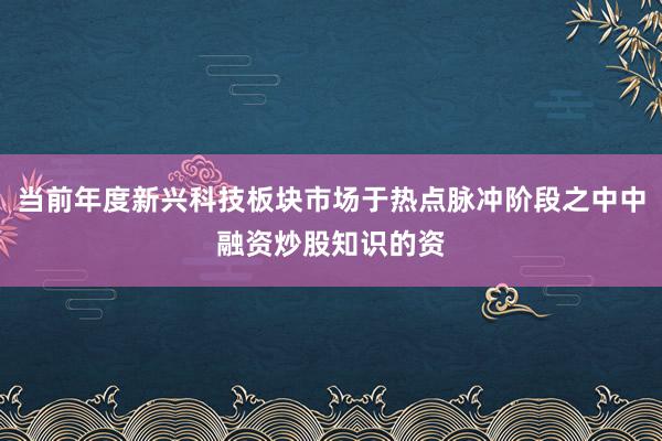 当前年度新兴科技板块市场于热点脉冲阶段之中中融资炒股知识的资