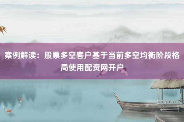 案例解读：股票多空客户基于当前多空均衡阶段格局使用配资网开户