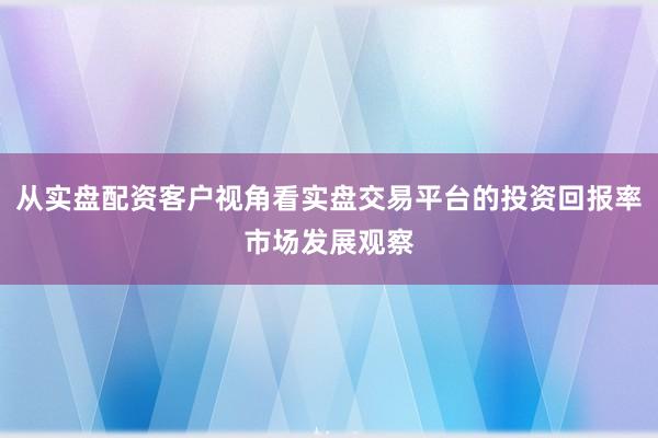 从实盘配资客户视角看实盘交易平台的投资回报率市场发展观察