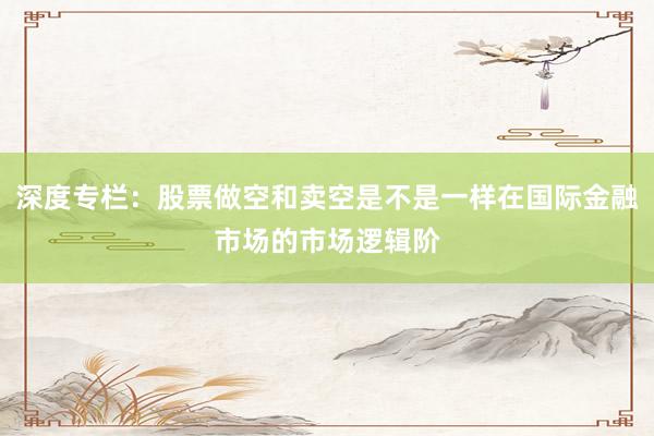 深度专栏：股票做空和卖空是不是一样在国际金融市场的市场逻辑阶