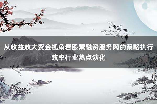 从收益放大资金视角看股票融资服务网的策略执行效率行业热点演化