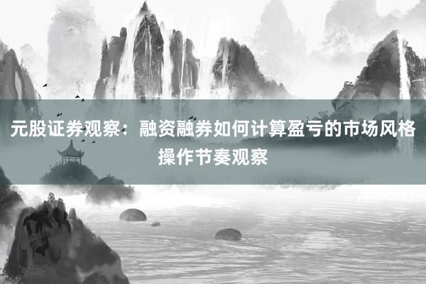 元股证券观察：融资融券如何计算盈亏的市场风格操作节奏观察