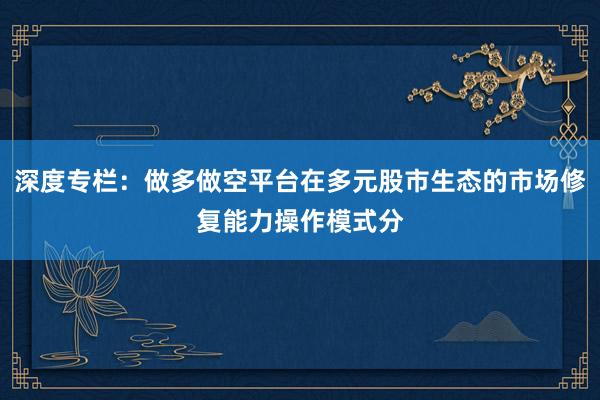 深度专栏：做多做空平台在多元股市生态的市场修复能力操作模式分