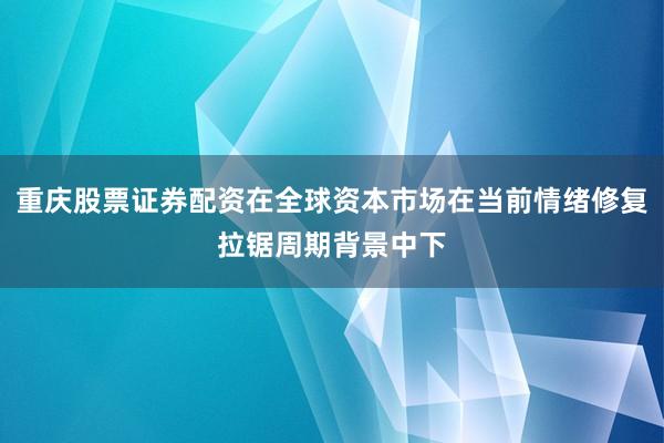 重庆股票证券配资在全球资本市场在当前情绪修复拉锯周期背景中下