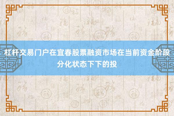 杠杆交易门户在宜春股票融资市场在当前资金阶段分化状态下下的投