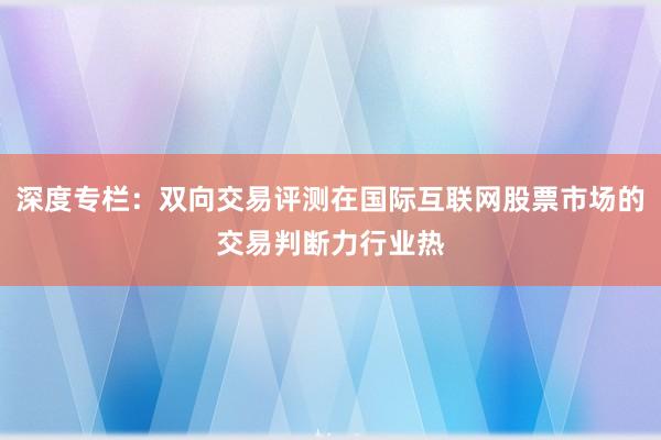 深度专栏：双向交易评测在国际互联网股票市场的交易判断力行业热