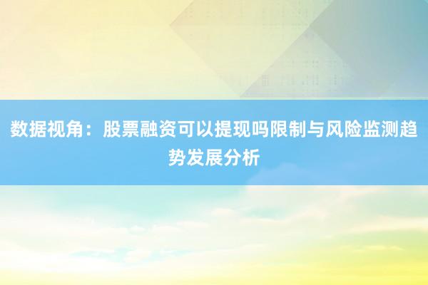 数据视角：股票融资可以提现吗限制与风险监测趋势发展分析