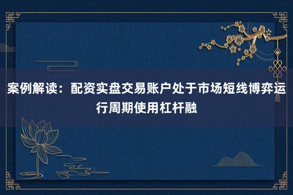 案例解读：配资实盘交易账户处于市场短线博弈运行周期使用杠杆融