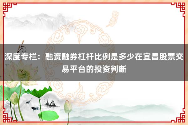 深度专栏:融资融券杠杆比例是多少在宜昌股票交易平台的投资判断