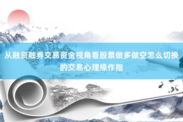 从融资融券交易资金视角看股票做多做空怎么切换的交易心理操作指