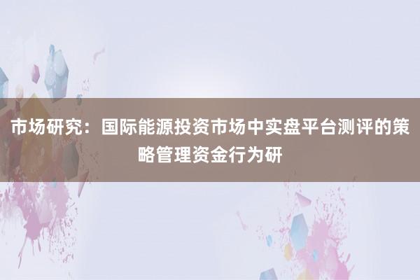 市场研究：国际能源投资市场中实盘平台测评的策略管理资金行为研