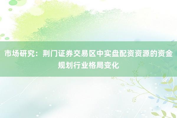市场研究：荆门证券交易区中实盘配资资源的资金规划行业格局变化