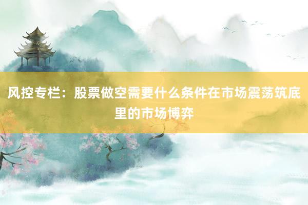 风控专栏：股票做空需要什么条件在市场震荡筑底里的市场博弈