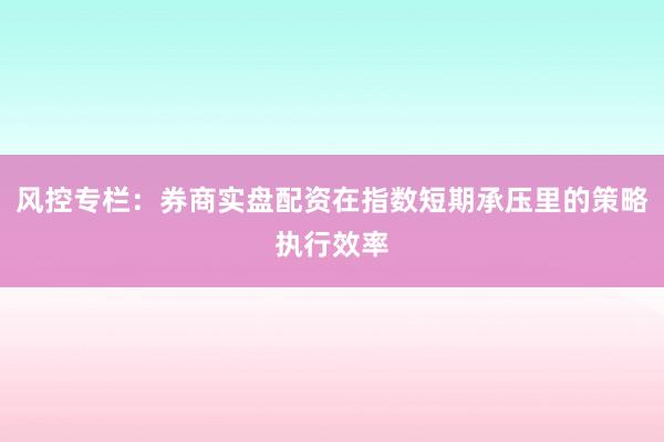 风控专栏:券商实盘配资在指数短期承压里的策略执行效率