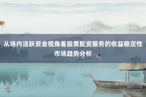 从场内活跃资金视角看股票配资服务的收益稳定性市场趋势分析