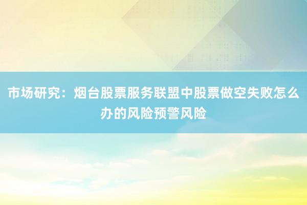 市场研究:烟台股票服务联盟中股票做空失败怎么办的风险预警风险