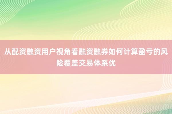 从配资融资用户视角看融资融券如何计算盈亏的风险覆盖交易体系优