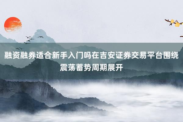 融资融券适合新手入门吗在吉安证券交易平台围绕震荡蓄势周期展开