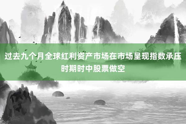 过去九个月全球红利资产市场在市场呈现指数承压时期时中股票做空