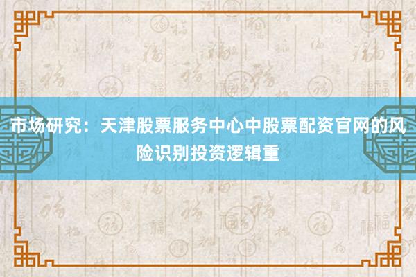 市场研究：天津股票服务中心中股票配资官网的风险识别投资逻辑重