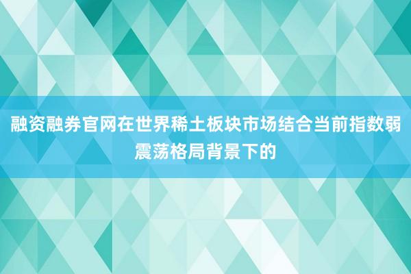 融资融券官网在世界稀土板块市场结合当前指数弱震荡格局背景下的