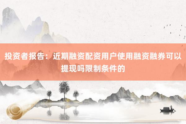 投资者报告：近期融资配资用户使用融资融券可以提现吗限制条件的