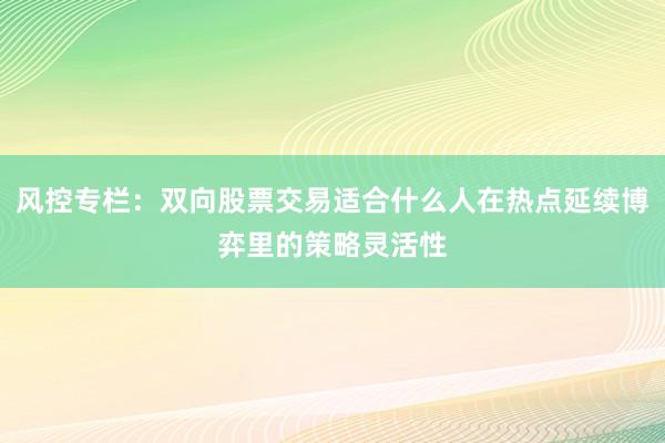 风控专栏：双向股票交易适合什么人在热点延续博弈里的策略灵活性